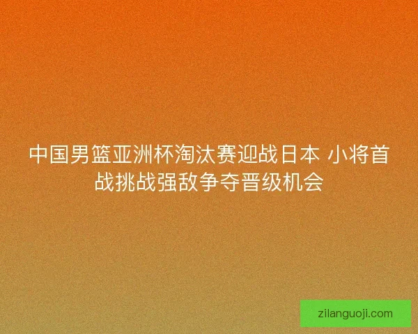 中国男篮亚洲杯淘汰赛迎战日本 小将首战挑战强敌争夺晋级机会 中国男篮亚洲杯淘汰赛迎战日本 小将首战挑战强敌争夺晋级机会
