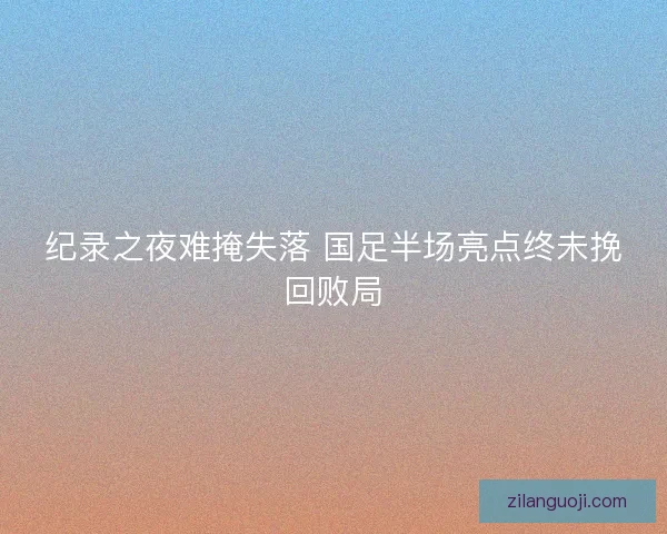 纪录之夜难掩失落 国足半场亮点终未挽回败局 纪录之夜难掩失落 国足半场亮点终未挽回败局