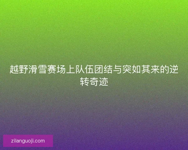越野滑雪赛场上队伍团结与突如其来的逆转奇迹