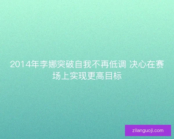 2014年李娜突破自我不再低调 决心在赛场上实现更高目标 2014年李娜突破自我不再低调 决心在赛场上实现更高目标