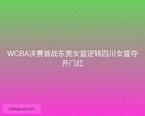 WCBA决赛首战东莞女篮逆转四川女篮夺开门红 WCBA决赛首战东莞女篮逆转四川女篮夺开门红