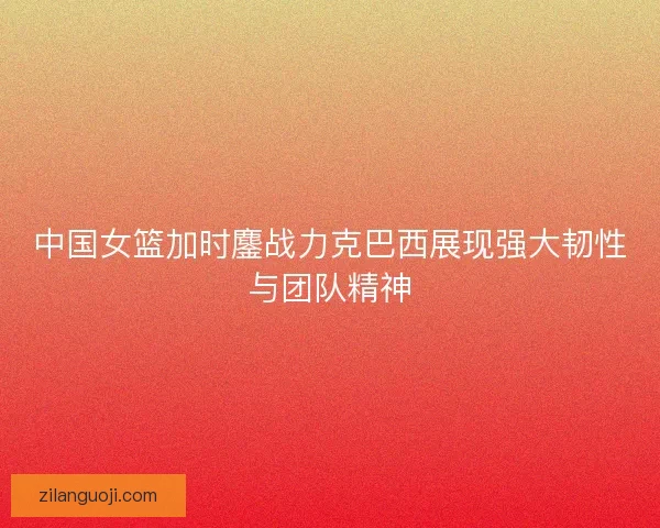 中国女篮加时鏖战力克巴西展现强大韧性与团队精神 中国女篮加时鏖战力克巴西展现强大韧性与团队精神