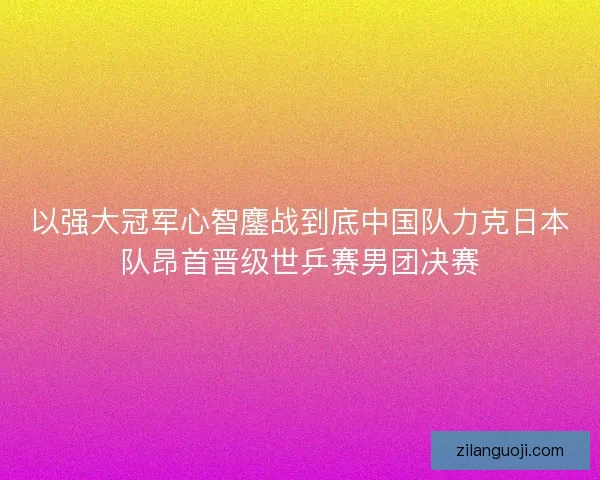 以强大冠军心智鏖战到底中国队力克日本队昂首晋级世乒赛男团决赛