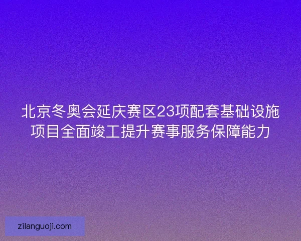 北京冬奥会延庆赛区23项配套基础设施项目全面竣工提升赛事服务保障能力