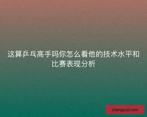 这算乒乓高手吗你怎么看他的技术水平和比赛表现分析 这算乒乓高手吗你怎么看他的技术水平和比赛表现分析