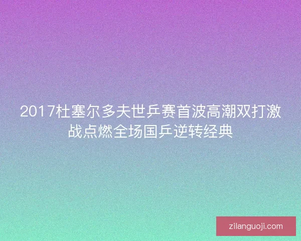 2017杜塞尔多夫世乒赛首波高潮双打激战点燃全场国乒逆转经典 2017杜塞尔多夫世乒赛首波高潮双打激战点燃全场国乒逆转经典