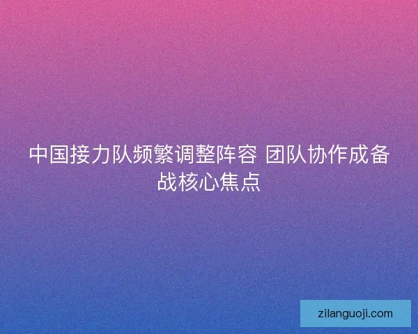 中国接力队频繁调整阵容 团队协作成备战核心焦点