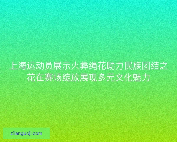 上海运动员展示火彝绳花助力民族团结之花在赛场绽放展现多元文化魅力