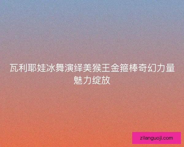 瓦利耶娃冰舞演绎美猴王金箍棒奇幻力量魅力绽放