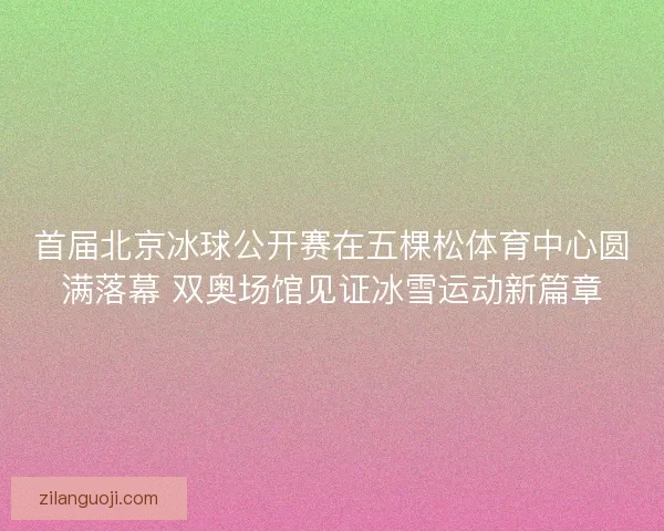 首届北京冰球公开赛在五棵松体育中心圆满落幕 双奥场馆见证冰雪运动新篇章