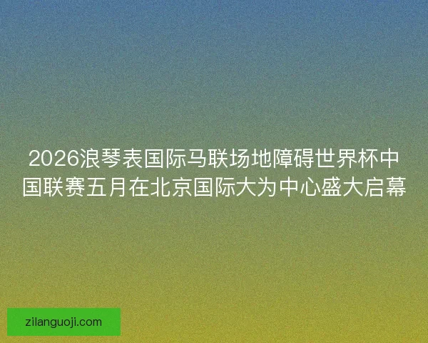2026浪琴表国际马联场地障碍世界杯中国联赛五月在北京国际大为中心盛大启幕 2026浪琴表国际马联场地障碍世界杯中国联赛五月在北京国际大为中心盛大启幕