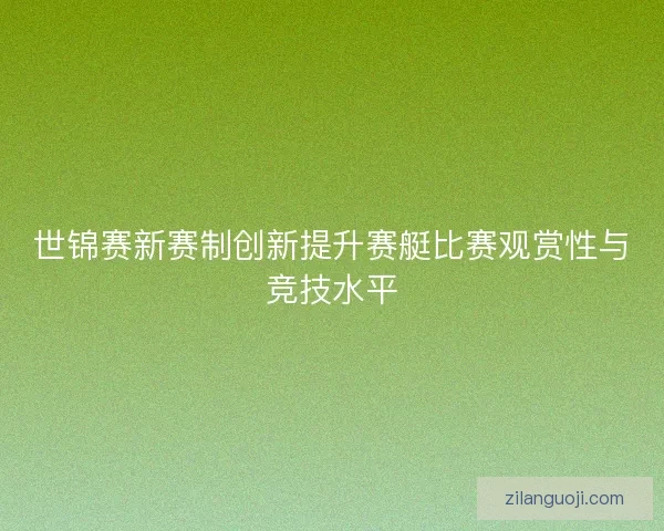 世锦赛新赛制创新提升赛艇比赛观赏性与竞技水平