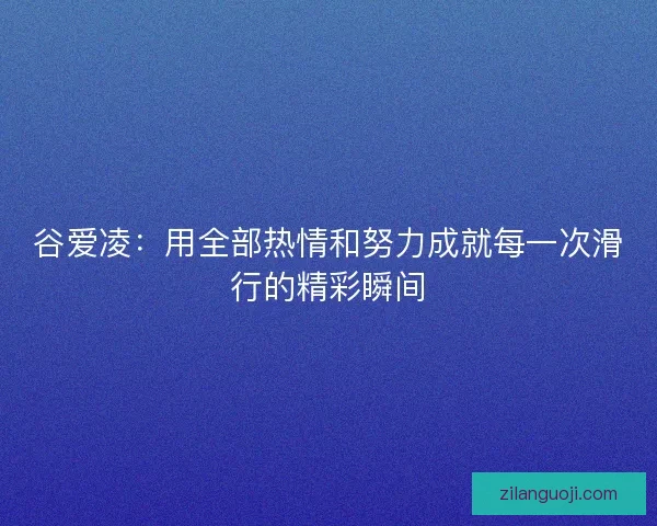 谷爱凌：用全部热情和努力成就每一次滑行的精彩瞬间