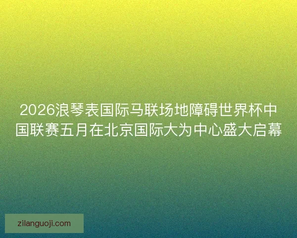 2026浪琴表国际马联场地障碍世界杯中国联赛五月在北京国际大为中心盛大启幕