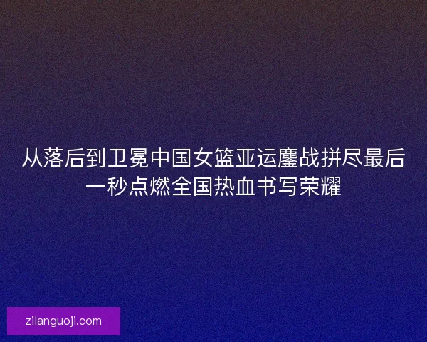 从落后到卫冕中国女篮亚运鏖战拼尽最后一秒点燃全国热血书写荣耀