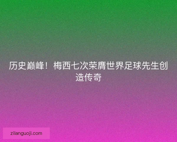 历史巅峰！梅西七次荣膺世界足球先生创造传奇