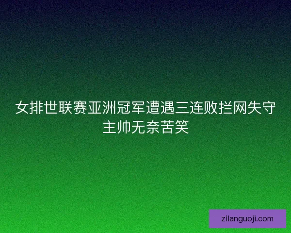 女排世联赛亚洲冠军遭遇三连败拦网失守主帅无奈苦笑