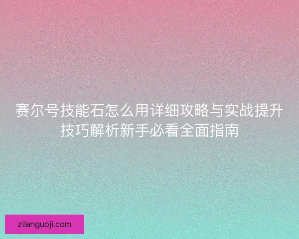 赛尔号技能石怎么用详细攻略与实战提升技巧解析新手必看全面指南