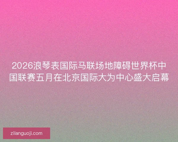 2026浪琴表国际马联场地障碍世界杯中国联赛五月在北京国际大为中心盛大启幕