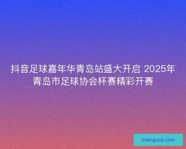 抖音足球嘉年华青岛站盛大开启 2025年青岛市足球协会杯赛精彩开赛