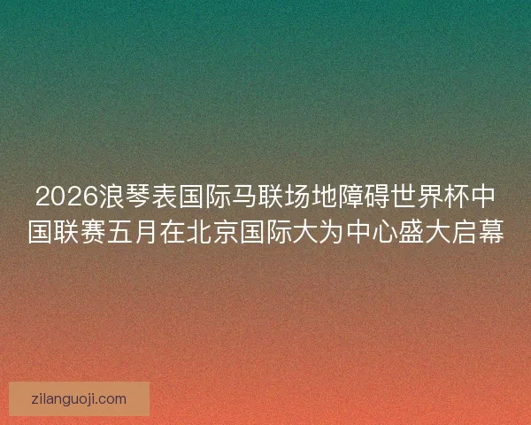 2026浪琴表国际马联场地障碍世界杯中国联赛五月在北京国际大为中心盛大启幕