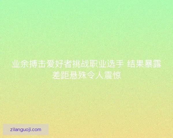 业余搏击爱好者挑战职业选手 结果暴露差距悬殊令人震惊