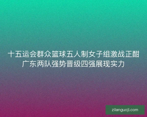 十五运会群众篮球五人制女子组激战正酣广东两队强势晋级四强展现实力