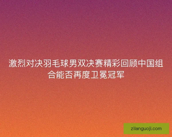 激烈对决羽毛球男双决赛精彩回顾中国组合能否再度卫冕冠军 激烈对决羽毛球男双决赛精彩回顾中国组合能否再度卫冕冠军