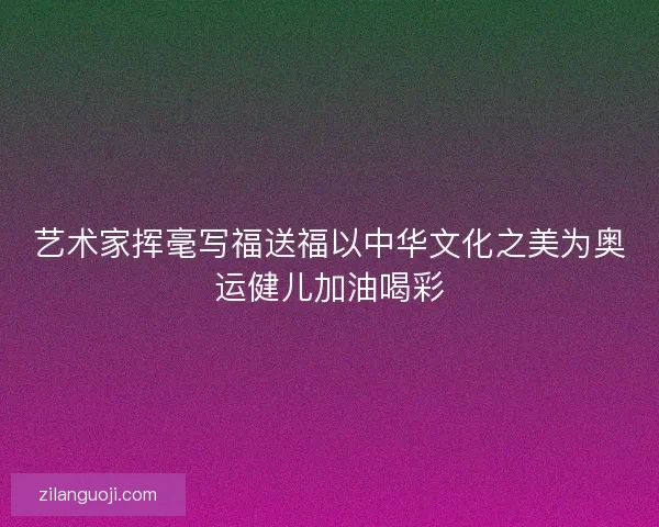 艺术家挥毫写福送福以中华文化之美为奥运健儿加油喝彩 艺术家挥毫写福送福以中华文化之美为奥运健儿加油喝彩